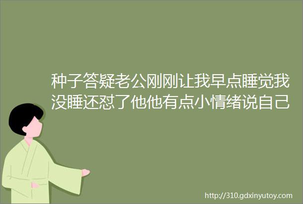 种子答疑老公刚刚让我早点睡觉我没睡还怼了他他有点小情绪说自己肚子疼我该怎么安抚他