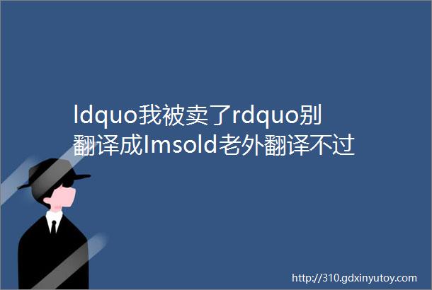 ldquo我被卖了rdquo别翻译成Imsold老外翻译不过来可真无法救援